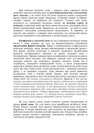 При вивченні іноземної мови з першого класу середньої школи
необхідно звертати особливуувагу на взаємовідносиниучняз оточуючими
його людьми, а не тільки бути об’єктом контролю мовної компетенції.
Цьому сприяє цілий ряд вправ. Наприклад: «Слідкуйте уважно за Юрком,
слухайте уважно, чи правильно він говорить». Головне, щоб учень,
вступаючи до спілкування іноземною мовою, не відчував страху за
помилки та намагався всіма засобами, якими він володіє, реалізувати той чи
інший комунікативний намір. Вважається, що помилки – це засіб та умова
успішного оволодіння комунікативною компетенцією. Їх наявність не
свідчить про невдачу, а навпаки, вони показують, що навчальний процес
проходить нормально і учні приймають у ньому активну участь.
Комфортність взаємодії дітей під час спілкування іноземною мовою
багато в чому залежить від того, як використовуються різноманітні
організаційні форми навчання. Поруч із індивідуальною та фронтальною
роботами необхідно також активно впроваджувати в навчальний процес і
інші форми: групові, колективні та проектні. Доцільність використання
елементів кооперативного навчання на уроках іноземної мови є
беззаперечною. Переваги використання кооперативного навчання на уроці в
початковій школі наступні: діти обирають власний темп для виконання
завдання; вчитель має можливість надавати допомогу учням, які її
потребують, реалізуючи індивідуальний підхід, а також контролювати
коректність використання англійської мови, не відволікаючи від роботи всю
групу або клас; кожен учень в класі висловлюється, є активним учасником
уроку, а не пасивним слухачем. Дуже важливо при цьому правильно
розміщувати дітей у класній кімнаті. Бажано, щоб молодші школярі
працювали, знаходячись у колі. Очі вчителя при цьому знаходяться на рівні з
очима дітей. Все більшої популярності набувають проекти. У них школяр
отримує можливість поговоритипро свої звички, улюблені речі в порівняння
з тими ж явищами в англомовних країнах. Крім того, що проекти створюють
мотив вивчення мови і культури, в них враховуються основні особливості
дітей молодшого шкільного віку, вони вчать школярів вчитися, виконувати
різноманітні види роботи - збирати інформацію, організовувати текст, брати
інтерв'ю, робити аудіо записи і т.д. Дитина вчиться працювати самостійно,
використовувати різні джерела інформації і новітні технології.
Не слід ставити своєю метою повністю уникати використання на
уроках рідної мови. Да, учні мають чути якнайбільше англійської мови.
Однак, існують ситуації, коли корисно використовувати рідну мову учнів.
Наприклад, її можна використати, щоб пояснити, як виконувати вправу в
робочомузошитіабо значення пісні або правила гри. З іншого боку потрібно
уникати великої кількості перекладу, пояснюючи незнайому лексику за
допомогою малюнків, предметів тощо.
 