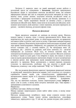 Хотілося б звернути увагу на такий важливий аспект роботи в
початковій школі як спілкування з батьками. Доцільно практикувати
батьківські збори із залученням вчителів англійської мови, які повинні
інформувати батьків про цілі та очікувані результати навчання на тому чи
іншому етапі, успіхи дитини; залучення вчителів англійської мови до
підготовки і проведення позакласних заходів для батьків, привітань їх зі
святами тощо. Треба націлювати батьків на активну участь у процесі
навчання англійській мові. Навіть якщо вони не володіють англійською, вони
повинні заохочувати дітей ділитися з ними знаннями, які вони отримують на
уроках – заспівати пісеньку, розказати віршик тощо.
Навчання фонетиці
Звуки вводяться зазвичай по декілька на початку уроку. Вчитель
показує картку зі звуком, чітко і голосно промовляючи його. Якщо звук
відрізняється від звуку рідної мови, то обов'язково пояснює, як правильно
поставити губки та язичок, щоб досягти успіху. Єфективно використовувати
маленькі дзеркала. Пояснюючизвуки корисно знаходитиякись асоціації, щоб
звук краще запам'ятовувався. Наприклад, ми здивовані: [oi], нам боляче: [ai],
когось кличемо: [ei], у слоника нежить: [ᵑ]. Чи вигадувати якісь дії,
наприклад, [h] - дихаємо на дзеркало, щоб воно запітніло, [ᵆ] - дістаємо
підборіддям до долоньки. Після того, як вчитель пояснив звук, він
повторюється індивідуально з учнями (5-7) учнів та разом. Вводити доцільно
не більш 5 звуків за один урок. Слід обирати ті звуки, які стануть в нагоді
саме на цьому уроці (відповідають вивчаємим літерам чи часто зустрічаються
в лексиці урока). Для тренування звуків використовуються скоромовки,
прислів’я та приказки. Вони допомагають у вимові окремих складних
голосних та приголосних, особливо тих, що відсутні в рідній мові.
Наприклад, кожному з нас добре знайомий "Willy" чи "A Black Cat".
Під час розвитку фонетичних навичок і тренування правильної вимови
та артикуляції, виконуючи фонетичні вправи, учні готуються до слухового
сприйняття певних звуків, слів, словосполучень, диференціації та
виокремлення певних звуків та їх звукового відтворення. Ці вправи стають
першою ланкою в розвитку навичок аудіювання.
Так, під час вивчення голосних, можна запропонувати учням вибрати з
трьох слів те слово, в якому вони почують вивчений звук. Така вправа є
тренуванням селективного слухання.
Наприклад:
[w]:Photo-van-water; [θ]:See-zoo-thank.
Можна навпаки запропонувати учням найти зайве слово, в якому немає
потрібного звука.
Методом виокремлення потрібного звуку може служити оплеск після
правильного слова. Таким чином дитина відволікається, атмосфера
змінюється, переходячи в гру. У той же час дитина почуває себе одним із
 