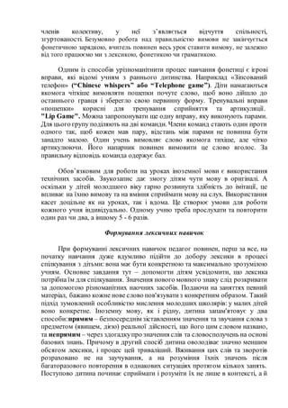 членів колективу, у неї з’являється відчуття спільності,
згуртованості. Безумовно робота над правильністю вимови не закінчується
фонетичною зарядкою, вчитель повинен весь урок ставити вимову, не залежно
від того працюємо ми з лексикою, фонетикою чи граматикою.
Одним із способів урізноманітнити процес навчання фонетиці є ігрові
вправи, які відомі учням з раннього дитинства. Наприклад «Зіпсований
телефон» (“Chinese whispers” або “Telephone game”). Діти намагаються
якомога чіткіше вимовляти пошепки почуте слово, щоб воно дійшло до
останнього гравця і зберегло свою первинну форму. Тренувальні вправи
«пошепки» корисні для тренування сприйняття та артикуляції.
"Lip Game". Можна запропонувати ще одну вправу, яку виконують парами.
Для цього групу поділяють на дві команди. Члени команд стають один проти
одного так, щоб кожен мав пару, відстань між парами не повинна бути
занадто малою. Один учень вимовляє слово якомога тихіше, але чітко
артикулюючи. Його напарник повинен вимовити це слово вголос. За
правильну відповідь команда одержує бал.
Обов’язковим для роботи на уроках іноземної мови є використання
технічних засобів. Звукозапис дає змогу дітям чути мову в оригіналі. А
оскільки у дітей молодшого віку гарно розвинута здібність до імітації, це
впливає на їхню вимову та на вміння сприймати мову на слух. Використання
касет доцільне як на уроках, так і вдома. Це створює умови для роботи
кожного учня індивідуально. Одному учню треба прослухати та повторити
один раз чи два, а іншому 5 - 6 разів.
Формування лексичних навичок
При формуванні лексичних навичок педагог повинен, перш за все, на
початку навчання дуже вдумливо підійти до добору лексики в процесі
спілкування з дітьми: вона має бути конкретною та максимально зрозумілою
учням. Основне завдання тут – допомогти дітям усвідомити, що лексика
потрібна їм для спілкування. Значення нового мовного знаку слід розкривати
за допомогою різноманітних наочних засобів. Подаючи на заняттях певний
матеріал, бажано кожне нове слово пов'язуватиз конкретним образом. Такий
підхід зумовлений особливістю мислення молодших школярів: у малих дітей
воно конкретне. Іноземну мову, як і рідну, дитина запам'ятовує у два
способи:прямим – безпосереднім зіставленням значення та звучання слова з
предметом (явищем, дією) реальної дійсності, що його цим словом названо,
та непрямим – через здогадкупро значення слів та словосполучень на основі
базових знань. Причому в другий спосіб дитина оволодіває значно меншим
обсягом лексики, і процес цей триваліший. Вживання цих слів та зворотів
розраховано не на заучування, а на розуміння їхніх значень після
багаторазового повторення в однакових ситуаціях протягом кількох занять.
Поступово дитина починає сприймати і розуміти їх не лише в контексті, а й
 