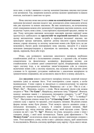поза ним, а потім і вживати в своєму мовленні (пасивна лексика поступово
стає активною). Так, непрямим шляхом дитина засвоює привітання та накази
вчителя, пов'язані із заняттям чи грою.
Нова лексика може вводитися лише на основівідомоїлексики. У ході
вивчення іноземної лексики педагог має допомагати дітям знаходити зв'язок
між уже відомою та новою лексикою. Як вже зазначалось, на початковому
етапі опанування мовоюдіти засвоюють її переважно наочним шляхом, коли
водночас і чують нове слово, і спостерігають відповідний предмет, явище чи
дію. Тому методика навчання молодших школярів лексики нерідної мови
ґрунтується здебільшого на предметній чи картинній наочності. Завдяки
цьому автоматично зникає потреба в перекладі іноземної лексики, що
прискорює процес навчання, привчає дитину мислити одразу іноземною
мовою, сприяє вільному та легкому засвоєнню нових слів. Крім того, це дає
можливість багато разів повторювати нову лексику, вводити її у власне
мовлення (використовувати у відповідях на запитання, під час вивчення
віршів, переказів, бесід або ігор).
Отже, для успішного засвоєння лексичного матеріалу необхідно
ознайомлення дітей не з ізольованими словами, а з групами слів, зв’язаних
семантичною чи фонетичною асоціацією; формування мотиву для
ознайомлення зі словами даної семантичної групи; інтеріоризація лексики
через систему ігор, а не механічне запам’ятовування слів за списком;
включення нових слів у систему відносин, яка склалася між відомим дітям
словами та їх групами; узгоджене знайомство з лексичним матеріалом та
граматичними операціями, які дозволяють ввести його в мовну діяльність.
Для введення нового лексичного матеріалу вчитель зазвичай показує
малюнок (дію) та називає його. Учні повторюють слово хором, а потім
індивідуально. Слово одразу ж вводиться в словосполучення чи коротке
речення, які повторюються учнями. Наприклад: cat - a cat - This is a cat. -
What's this? - Відповідь одного з учнів. Після введення групи слів можна
пограти в "Yes / No Game". Наприклад, вивчаємо тему "Тварини". Вчитель
показує малюнок мавпи і з питальною інтонацією говорить: "a cat?" Учні
відповідають хором чи індивідуально: "No" - "a dog?" - "No" - "a monkey?"
"Yes". Наступним етапом може бути "A Guessing Game". Вчитель ховає за
спиною одну з карток чи предмет, учні надають питання. На різних етапах
форма питань може бути різною. Учні можуть просто називати слова з
питальною інтонацією, а можуть й ставити загальні питання. Щоб
ускладнити гру, місце вчителя займає учень, який відгадав слово. Трохи
схожою на неї є гра "I - Spy". Вчитель чи учень загадують слово з теми і
говорять літеру, з якої воно починається. Також дуже ефективною є "A
Memory Game", коли вчитель вішає на дошку картки з вивченими словами з
теми. Учні називають слова, потім в них є декілька секунд, щоб запам'ятати
їх послідовність. Вчитель спочатку прибираєодну картку з будь-якого місця.
 