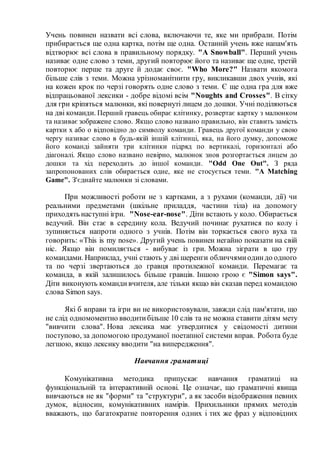 Учень повинен назвати всі слова, включаючи те, яке ми прибрали. Потім
прибирається ще одна картка, потім ще одна. Останній учень вже напам'ять
відтворює всі слова в правильному порядку. "A Snowball". Перший учень
називає одне слово з теми, другий повторює його та називає ще одне, третій
повторює перше та друге й додає своє. "Who More?" Назвати якомога
більше слів з теми. Можна урізноманітнити гру, викликавши двох учнів, які
на кожен крок по черзі говорять одне слово з теми. Є ще одна гра для вже
відпрацьованої лексики - добре відомі всім "Noughts and Crosses". В сітку
для гри кріпяться малюнки, які повернуті лицем до дошки. Учні поділяються
на дві команди. Перший гравець обирає клітинку, розвертає картку з малюнком
та називає зображене слово. Якщо слово названо правильно, він ставить замість
картки х або о відповідно до символу команди. Гравець другої команди у свою
чергу називає слово в будь-якій іншій клітинці, яка, на його думку, допоможе
його команді зайняти три клітинки підряд по вертикалі, горизонталі або
діагоналі. Якщо слово названо невірно, малюнок знов розгортається лицем до
дошки та хід переходить до іншої команди. "Odd One Out". З ряда
запропонованих слів обирається одне, яке не стосується теми. "A Matching
Game". З'єднайте малюнки зі словами.
При можливості роботи не з картками, а з рухами (команди, дії) чи
реальними предметами (шкільне приладдя, частини тіла) на допомогу
приходять наступні ігри. "Nose-ear-nose". Діти встають у коло. Обирається
ведучий. Він стає в середину кола. Ведучий починає рухатися по колу і
зупиняється напроти одного з учнів. Потім він торкається свого вуха та
говорить: «This is my nose». Другий учень повинен негайно показати на свій
ніс. Якщо він помиляється - вибуває із гри. Можна зіграти в цю гру
командами. Наприклад, учні стають у дві шеренги обличчямиодиндо одного
та по черзі звертаються до гравця протилежної команди. Перемагає та
команда, в якій залишилось більше гравців. Іншою грою є "Simon says".
Діти виконують команди вчителя, але тільки якщо він сказав перед командою
слова Simon says.
Які б вправи та ігри ви не використовували, завжди слід пам'ятати, що
не слід одномоментно вводитибільше 10 слів та не можна ставити дітям мету
"вивчити слова". Нова лексика має утвердитися у свідомості дитини
поступово, за допомогою продуманої поетапної системи вправ. Робота буде
легшою, якщо лексику вводити "на випередження".
Навчання граматиці
Комунікативна методика припускає навчання граматиці на
функціональній та інтерактивній основі. Це означає, що граматичні явища
вивчаються не як "форми" та "структури", а як засоби відображення певних
думок, відносин, комунікативних намірів. Прихильники прямих методів
вважають, що багатократне повторення одних і тих же фраз у відповідних
 