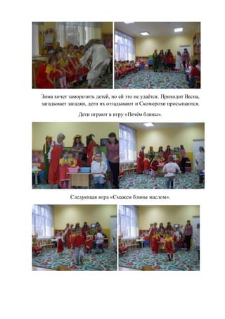 Зима хочет заморозить детей, но ей это не удаётся. Приходит Весна,
загадывает загадки, дети их отгадывают и Скоморохи просыпаются.
Дети играют в игру «Печём блины».
Следующая игра «Смажем блины маслом».
 