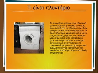 Τι είναι πλυντήριο
Το πλυντήριο ρούχων είναι ηλεκτρική
(επαγγελματική ή οικιακή) συσκευή,
που σκοπό έχει το πλύσιμο των ειδών
ρουχισμού και λοιπών υφασμάτων. Ο
όρος πλυντήριο χρησιμοποιείται μόνο
στις συσκευές/μηχανές που αντλούν
νερό σαν κύριο μέσο καθαρισμού
(π.χ. πλυντήριο πιάτων, πλυντήριο
αυτοκινήτων), σε αντίθεση με το
στεγνό καθαρισμό (που χρησιμοποιεί
εναλλακτικά υγρά καθαρισμού και
εκτελείται κατά κύριο λόγο από ειδικές
επιχειρήσεις).
 