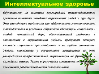 Интеллектуальное здоровье
Обучающиеся на занятиях хореографией приспосабливаются
правильно понимать поведение окружающих людей и друг друга.
Эта способность необходима для эффективного межличностного
взаимодействия и успешной социальной адаптации. Интеллект -
особый «социальный дар», обеспечивающий гладкость в
отношениях с окружающими людьми, продуктом которого
является социальное приспособление, а не глубина понимания.
Уровень интеллекта у обучающихся повышается за счет
употребления профессиональной терминологии на французском и
английском языках. Также и физическая активность способствует
повышению работоспособности головного мозга.
 