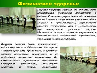 Физическое здоровье
Здоровье напрямую зависит от оптимального
соотношения физической активности и
отдыха. Регулярные упражнения обеспечивают
высокий уровень иммунитета, улучшают обмен
веществ и кровообращение, нормализуют
давление, увеличивают силу и выносливость.
При планировании физических нагрузок
обязательно нужно исходить из возрастных и
физиологических особенностей обучающегося,
учитывать состояние здоровья.
Нагрузки должны быть оптимальными:
недостаточные – неэффективны, чрезмерные
– вредят организму. Кроме того, со временем
нагрузки становятся привычными и их
необходимо постепенно увеличивать. Их
интенсивность определяется количеством
повторений упражнений, амплитудой
движений и темпом выполнения.
 