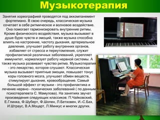 Музыкотерапия
Занятия хореографией проводятся под аккомпанемент
фортепиано. В свою очередь, классическая музыка
сочетает в себе ритмическое и волновое воздействие.
Она помогает гармонизировать внутренние ритмы.
Кроме физического воздействия, музыка вызывает в
душе бурю чувств и эмоций, также музыка способна
влиять на настроение, частоту дыхания, артериальное
давление, улучшает работу внутренних органов,
избавляет от стресса и переутомления, служит
профилактикой различных заболеваний, укрепляет
иммунитет, нормализует работу нервной системы. А
также музыка развивает чувство ритма. Музыкотерапия
– это лекарство, которое слушают. Классическая
музыка вызывает приятные эмоции, повышает тонус
коры головного мозга, улучшает обмен веществ,
стимулирует дыхание, кровообращение. Самый
большой эффект от музыки – это профилактика и
лечение нервно – психических заболеваний ( по данным
психотерапевта С. Мамулова). На занятиях звучат
произведения следующих классиков: П.Чайковский,
Е.Глинка, Ф.Шуберт, Ф.Шопен, Л.Бетховен, И.-С.Бах,
И.Штраус, В.А.Моцарт, Л.Минкус и многих других.
 