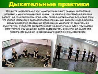 Дыхательные практики
Являются неотъемлемой частью оздоровительного режима, способствуя
развитию и укреплению грудной клетки. На занятиях хореографией ведется
работа над развитием силы, плавности, длительности выдоха. Благодаря тому,
что каждая комбинация сопровождается правильным, размеренным дыханием,
предупреждаются простудные заболевания, укрепляется дыхательная
мускулатура, очищается слизистая оболочка дыхательных путей, улучшается
самочувствие обучающихся. Кроме оздоровительного значения, выработка
правильного дыхания необходима для увеличения выносливости.
 