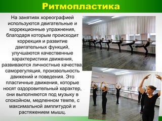 Ритмопластика
На занятиях хореографией
используются двигательные и
коррекционные упражнения,
благодаря которым происходит
коррекция и развитие
двигательных функций,
улучшаются качественные
характеристики движения,
развиваются личностные качества,
саморегуляция, произвольность
движений и поведения. Это
пластичные движения, которые
носят оздоровительный характер,
они выполняются под музыку в
спокойном, медленном темпе, с
максимальной амплитудой и
растяжением мышц.
 