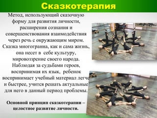 Метод, использующий сказочную
форму для развития личности,
расширения сознания и
совершенствования взаимодействия
через речь с окружающим миром.
Сказка многогранна, как и сама жизнь,
она несет в себе культуру,
мировоззрение своего народа.
Наблюдая за судьбами героев,
воспринимая их язык, ребенок
воспринимает учебный материал легче
и быстрее, учится решать актуальные
для него в данный период проблемы.
Основной принцип сказкотерапии –
целостное развитие личности.
Сказкотерапия
 