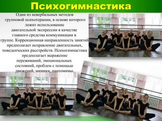 Психогимнастика
Один из невербальных методов
групповой психотерапии, в основе которого
лежит использование
двигательной экспрессии в качестве
главного средства коммуникации в
группе. Коррекционная направленность занятий
предполагает исправление двигательных,
поведенческих расстройств. Психогимнастика
предполагает выражение
переживаний, эмоциональных
состояний, проблем с помощью
движений, мимики, пантомимы.
 