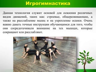 Данная технология служит основой для освоения различных
видов движений, таких как: строевые, общеразвивающие, а
также на расслабление мышц и на укрепление осанки. Очень
важно давать точные инструкции обучающимся для того, чтобы
они сосредотачивали внимание на тех мышцах, которые
сокращают или расслабляют.
Игрогимнастика
 