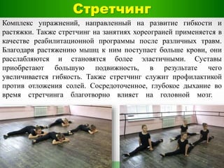 Стретчинг
Комплекс упражнений, направленный на развитие гибкости и
растяжки. Также стретчинг на занятиях хореограией применяется в
качестве реабилитационной программы после различных травм.
Благодаря растяжению мышц к ним поступает больше крови, они
расслабляются и становятся более эластичными. Суставы
приобретают большую подвижность, в результате чего
увеличивается гибкость. Также стретчинг служит профилактикой
против отложения солей. Сосредоточенное, глубокое дыхание во
время стретчинга благотворно влияет на головной мозг.
 