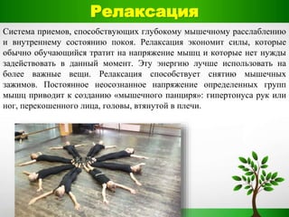 Релаксация
Система приемов, способствующих глубокому мышечному расслаблению
и внутреннему состоянию покоя. Релаксация экономит силы, которые
обычно обучающийся тратит на напряжение мышц и которые нет нужды
задействовать в данный момент. Эту энергию лучше использовать на
более важные вещи. Релаксация способствует снятию мышечных
зажимов. Постоянное неосознанное напряжение определенных групп
мышц приводит к созданию «мышечного панциря»: гипертонуса рук или
ног, перекошенного лица, головы, втянутой в плечи.
 