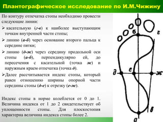 Плантографическое исследование по И.М.Чижину
По контуру отпечатка стопы необходимо провести
следующие линии:
 касательную (г-в) к наиболее выступающим
точкам внутренней части стопы;
 линию (а-б) через основание второго пальца к
середине пятки;
 линию (д-ж) через середину продольной оси
стопы (а-б), перпендикулярно ей, до
пересечения с касательной (точка ж) и
наружным краем отпечатка (точка д).
Далее рассчитывается индекс стопы, который
равен отношению ширины опорной части
середины стопы (д-е) к отрезку (е-ж).
Индекс стопы в норме колеблется от 0 до 1.
Величина индекса от 1 до 2 свидетельствует об
уплощенности стопы. Для плоскостопия
характерна величина индекса стопы более 2.
б
 