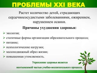 Растет количество детей, страдающих
сердечнососудистыми заболеваниями, ожирением,
нарушением осанки.
Причины ухудшения здоровья:
 экология;
 статичные формы организации образовательного процесса;
 питание;
 психологические нагрузки;
 малоподвижный образ жизни;
 повышенная утомляемость.
ПРОБЛЕМЫ ХХI ВЕКА
 