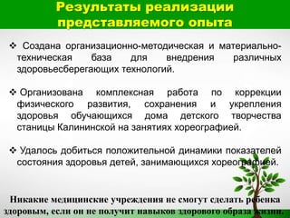 Результаты реализации
представляемого опыта
 Создана организационно-методическая и материально-
техническая база для внедрения различных
здоровьесберегающих технологий.
 Организована комплексная работа по коррекции
физического развития, сохранения и укрепления
здоровья обучающихся дома детского творчества
станицы Калининской на занятиях хореографией.
 Удалось добиться положительной динамики показателей
состояния здоровья детей, занимающихся хореографией.
Никакие медицинские учреждения не смогут сделать ребенка
здоровым, если он не получит навыков здорового образа жизни.
 