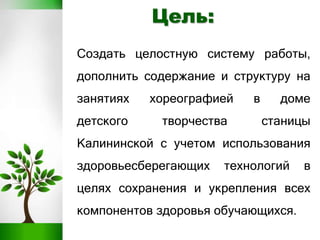 Создать целостную систему работы,
дополнить содержание и структуру на
занятиях хореографией в доме
детского творчества станицы
Калининской с учетом использования
здоровьесберегающих технологий в
целях сохранения и укрепления всех
компонентов здоровья обучающихся.
Цель:
 