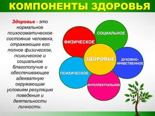 КОМПОНЕНТЫ ЗДОРОВЬЯ
Здоровье - это
нормальное
психосоматическое
состояние человека,
отражающее его
полное физическое,
психическое и
социальное
благополучие и
обеспечивающее
адекватную
окружающим
условиям регуляцию
поведения и
деятельности
личности.
 