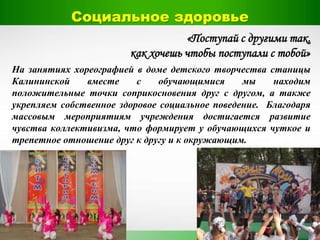 «Поступай с другими так,
как хочешь чтобы поступали с тобой»
На занятиях хореографией в доме детского творчества станицы
Калининской вместе с обучающимися мы находим
положительные точки соприкосновения друг с другом, а также
укрепляем собственное здоровое социальное поведение. Благодаря
массовым мероприятиям учреждения достигается развитие
чувства коллективизма, что формирует у обучающихся чуткое и
трепетное отношение друг к другу и к окружающим.
Социальное здоровье
 