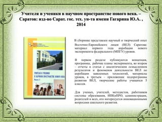 © Фокина Лидия Петровна
Учителя и ученики в научном пространстве нового века. –
Саратов: изд-во Сарат. гос. тех. ун-та имени Гагарина Ю.А. ,
2014
В сборнике представлен научный и творческий опыт
Восточно-Европейского лицея (ВЕЛ) Саратова:
материал первого года апробации нового
эксперимента федерального (МПГУ) уровня.
В первом разделе публикуются концепция,
программы, рабочие планы эксперимента, во втором
– отчеты и статьи с аналитическим осмыслением
результатов и феноменов деятельности ВЕЛ по
апробации заявленных технологий, материалы
уроков, в третьем – приложения: подпрограммы
развития ВЕЛ, творческие работы учащихся 5
классов.
Для ученых, учителей, методистов, работников
системы образования, ИПКиПРО, администрации,
родителей и всех, кто интересуется инновационными
вопросами школьного развития.
 