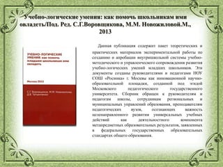 © Фокина Лидия Петровна
Учебно-логические умения: как помочь школьникам ими
овладеть/Под. Ред. С.Г.Воровщикова, М.М. Новожиловой.М.,
2013
Данная публикация содержит пакет теоретических и
практических материалов экспериментальной работы по
созданию и апробации внутришкольной системы учебно-
методического и управленческого сопровождения развития
учебно-логических умений младших школьников. Эти
документы созданы руководителями и педагогами НОУ
СОШ «Росинка» г. Москвы как инновационной научно-
образовательной площадки, созданной под эгидой
Московского педагогического государственного
университета. Сборник обращен к руководителям и
педагогам школы, сотрудникам региональных и
муниципальных управлений образования, преподавателям
педагогических вузов, осознающих важность
целенаправленного развития универсальных учебных
действий как деятельностного компонента
метапредметных образовательных результатов, заявленных
в федеральных государственных образовательных
стандартах общего образования.
 