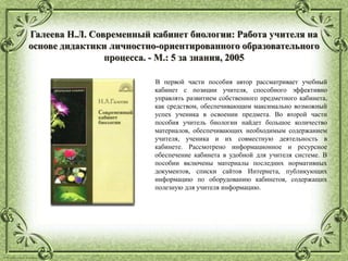© Фокина Лидия Петровна
Галеева Н.Л. Современный кабинет биологии: Работа учителя на
основе дидактики личностно-ориентированного образовательного
процесса. - М.: 5 за знания, 2005
В первой части пособия автор рассматривает учебный
кабинет с позиции учителя, способного эффективно
управлять развитием собственного предметного кабинета,
как средством, обеспечивающим максимально возможный
успех ученика в освоении предмета. Во второй части
пособия учитель биологии найдет большое количество
материалов, обеспечивающих необходимым содержанием
учителя, ученика и их совместную деятельность в
кабинете. Рассмотрено информационное и ресурсное
обеспечение кабинета в удобной для учителя системе. В
пособии включены материалы последних нормативных
документов, списки сайтов Интернета, публикующих
информацию по оборудованию кабинетов, содержащих
полезную для учителя информацию.
 