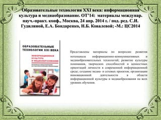 © Фокина Лидия Петровна
Образовательные технологии XXI века: информационная
культура и медиаобразование. ОТ’14: материалы междунар.
науч.-практ. конф., Москва, 24 апр. 2014 г. / под. ред. С.И.
Гудилиной, Е.А. Бондаренко, Н.Б. Ковалевой; -М.: ЦС2014
Представлены материалы по вопросам: развития
потенциала информационно-коммуникативных и
медиаобразовательных технологий; развитие культуры
понимания, творческих способностей и ценностных
ориентаций личности в современной информационной
среде; создание медиа- и сетевых проектов; организации
инновационной деятельности в области
информационной культуры и медиаобразования на всех
уровнях обучения.
 
