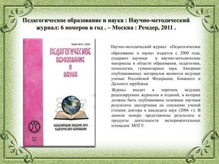© Фокина Лидия Петровна
Педагогическое образование и наука : Научно-методический
журнал: 6 номеров в год . – Москва : Ремдер, 2011 .
Научно-методический журнал «Педагогическое
образование и наука» издается с 2000 года,
содержит научные и научно-методические
материалы в области образования, педагогики,
психологии, гуманитарных наук. Авторами
опубликованных материалов являются ведущие
ученые Российской Федерации, Ближнего и
Дальнего зарубежья.
Журнал входит в перечень ведущих
рецензируемых журналов и изданий, в которых
должны быть опубликованы основные научные
результаты диссертации на соискание ученой
степени доктора и кандидата наук (2006 г.). В
данном номере представлены результаты и
продукты деятельности экспериментальных
площадок МПГУ.
 