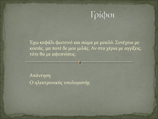 Έχω κεφάλι φωτεινό και σώμα με μυαλό. Συνέχεια με
κοιτάς, μα ποτέ δε μου μιλάς. Αν στα χέρια με αγγίξεις,
τότε θα με αφυπνίσεις.
Απάντηση
Ο ηλεκτρονικός υπολογιστής
 