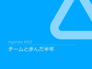チームと歩んだ半年
Agenda #005
 