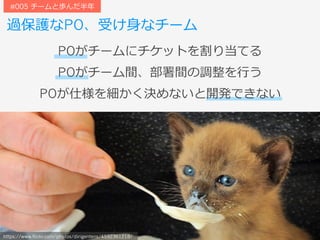過保護なPO、受け⾝なチーム
#005 チームと歩んだ半年
https://www.flickr.com/photos/dirigentens/4592361218/
POがチームにチケットを割り当てる
POがチーム間、部署間の調整を⾏う
POが仕様を細かく決めないと開発できない
 