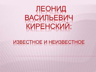 ЛЕОНИД
ВАСИЛЬЕВИЧ
КИРЕНСКИЙ:
ИЗВЕСТНОЕ И НЕИЗВЕСТНОЕ
 