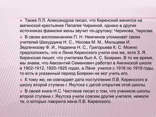  Также Л.Л. Александров писал, что Киренский женился на
амгинской крестьянке Пелагее Чиркиной, однако в других
источниках фамилия жены звучит по-другому: Чирикова, Чиркова.
 В своих воспоминаниях П. Н. Немчинов упоминает своих
учителей Шахурдина Н. С., Носова М. М., Мальцева И,
Зедгенизову Ф. И., Надеина Н. С., Григорьева К. С. Можно
предположить, что и Леню Киренского учили они же, хотя З. Я.
Киренская пишет, что учителем был А. С. Бояркин. В то же время,
мы знаем, что Авксентий Семенович работал в Амгинской школе
в 1902-1912, 1920-1925 годах, а Лёня учился с 1916 по 1919 годы,
то есть в указанный период Бояркин не мог учить его.
 К тому же, не совпадает дата поступления Л.В. Киренского в
школу второй ступени г. Якутска с датой открытия этой школы.
 В своей книге Н.С. Чистяков писал о том, что учеников школы
второй ступени г. Якутска учили совсем другие учителя, нежели
те, о которых говорила жена Л.В. Киренского.
 