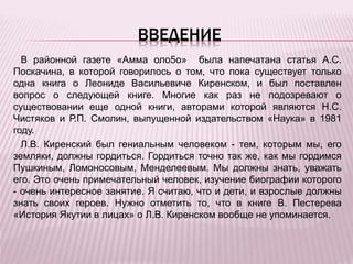 ВВЕДЕНИЕ
В районной газете «Амма оло5о» была напечатана статья А.С.
Поскачина, в которой говорилось о том, что пока существует только
одна книга о Леониде Васильевиче Киренском, и был поставлен
вопрос о следующей книге. Многие как раз не подозревают о
существовании еще одной книги, авторами которой являются Н.С.
Чистяков и Р.П. Смолин, выпущенной издательством «Наука» в 1981
году.
Л.В. Киренский был гениальным человеком - тем, которым мы, его
земляки, должны гордиться. Гордиться точно так же, как мы гордимся
Пушкиным, Ломоносовым, Менделеевым. Мы должны знать, уважать
его. Это очень примечательный человек, изучение биографии которого
- очень интересное занятие. Я считаю, что и дети, и взрослые должны
знать своих героев. Нужно отметить то, что в книге В. Пестерева
«История Якутии в лицах» о Л.В. Киренском вообще не упоминается.
 