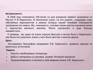 Актуальность:
В 2009 году отмечается 100-летие со дня рождения первого академика из
Якутии Л В Киренского. В Амгинском улусе, на его родине, утвержден план
юбилейных мероприятий, в рамках которых нашей гимназии планируется
присвоение его имени. Мы, гимназисты, считаем своим долгом изучение жизни
и творчества великого земляка. Много изученного и еще больше
неизвестного…
К примеру, мы даже не знали сколько братьев и сестер было у Киренского,
кем были его родители, какое у него было детство и многое другое.
Цель:
Исследовать биографию академика Л.В. Киренского, сравнить данные из
различных источников
Задачи:
 Изучить необходимую литературу
 Добыть материалы из архивов, музеев, Интернет-ресурсов
 Проанализировать и изложить свое видение жизни Л.В. Киренского
 