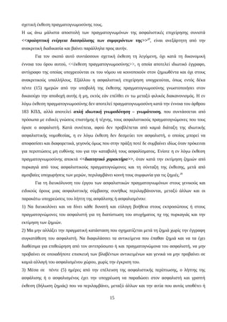 σχετική έκθεση πραγματογνωμοσύνης τους.
Η ως άνω μάλιστα αποστολή των πραγματογνωμόνων της ασφαλιστικές επιχείρησης συνιστά
<<προληπτική ενέργεια διασφάλισης των συμφερόντων της>>27
, είναι ανεξάρτητη από την
ανακριτική διαδικασία και βαίνει παράλληλα προς αυτήν.
Για τον σκοπό αυτό συντάσσουν σχετική έκθεση τη λεγόμενη, όχι κατά τη δικονομική
έννοια του όρου αυτού, <<έκθεση πραγματογνωμοσύνης>>, η οποία αποτελεί ιδιωτικό έγγραφο,
αντίγραφο της οποίας υποχρεούνται εκ του νόμου να κοινοποιούν στον ζημιωθέντα και όχι στους
ανακριτικούς υπαλλήλους. Εξάλλου η ασφαλιστική επιχείρηση υποχρεούται, όπως εντός δέκα
πέντε (15) ημερών από την υποβολή της έκθεσης πραγματογνωμοσύνης γνωστοποιήσει στον
δικαιούχο την αποδοχή αυτής ή μη, εκτός εάν επέλθει εν τω μεταξύ φιλικός διακανονισμός. Η εν
λόγω έκθεση πραγματογνωμοσύνης δεν αποτελεί πραγματογνωμοσύνη κατά την έννοια του άρθρου
183 ΚΠΔ, αλλά αποτελεί απλή ιδιωτική γνωμοδότηση – γνωμάτευση, που συντάσσεται από
πρόσωπα με ειδικές γνώσεις επιστήμης ή τέχνης, τους ασφαλιστικούς πραγματογνώμονες που τους
όρισε ο ασφαλιστή. Κατά συνέπεια, αφού δεν προβλέπεται από καμιά διάταξη της ιδιωτικής
ασφαλιστικής νομοθεσίας, η εν λόγω έκθεση δεν δεσμεύει τον ασφαλιστή, ο οποίος μπορεί να
αποφασίσει και διαφορετικά, γεγονός όμως που στην πράξη ποτέ δε συμβαίνει ιδίως όταν πρόκειται
για περιπτώσεις μη ευθύνης του για την καταβολή τους ασφαλίσματος. Ενίοτε η εν λόγω έκθεση
πραγματογνωμοσύνης αποκτά <<διαιτητικό χαρακτήρα>>, όταν κατά την εκτίμηση ζημιών από
πυρκαγιά από τους ασφαλιστικούς πραγματογνώμονες και τη σύνταξη της έκθεσης, μετά από
αμοιβαίες υποχωρήσεις των μερών, περιλαμβάνει κοινή τους συμφωνία για τις ζημιές.28
Για τη διευκόλυνση του έργου των ασφαλιστικών πραγματογνωμόνων στους γενικούς και
ειδικούς όρους μιας ασφαλιστικής σύμβασης συνήθως περιλαμβάνονται, μεταξύ άλλων και οι
παρακάτω υποχρεώσεις του λήπτη της ασφάλισης ή ασφαλισμένου:
1) Να διευκολύνει και να δίνει κάθε δυνατή και εύλογη βοήθεια στους εκπροσώπους ή στους
πραγματογνώμονες του ασφαλιστή για τη διαπίστωση του ατυχήματος πχ της πυρκαγιάς και την
εκτίμηση των ζημιών.
2) Μα μην αλλάξει την πραγματική κατάσταση που σχηματίζεται μετά τη ζημιά χωρίς την έγγραφη
συγκατάθεση του ασφαλιστή. Να διαφυλάσσει τα αντικείμενα που έπαθαν ζημιά και να τα έχει
διαθέσιμα για επιθεώρηση από τον αντιπρόσωπο ή και πραγματογνώμονα του ασφαλιστή, να μην
προβαίνει σε οποιαδήποτε επισκευή των βλαβέντων αντικειμένων και γενικά να μην προβαίνει σε
καμιά αλλαγή του ασφαλισμένου χώρου, χωρίς την έγκριση του.
3) Μέσα σε πέντε (5) ημέρες από την επέλευση της ασφαλιστικής περίπτωσης, ο λήπτης της
ασφάλισης ή ο ασφαλισμένος έχει την υποχρέωση να παραδώσει στον ασφαλιστή και γραπτή
έκθεση (δήλωση ζημιάς) που να περιλαμβάνει, μεταξύ άλλων και την αιτία που αυτός υποθέτει ή
15
 