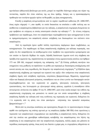 αμετάκλητο (αθωωτικό) βούλευμα για αυτόν, μπορεί να παρέλθει διάστημα ακόμη και πέραν της
πενταετίας, παρόλο δεν είναι υπαίτιος της ως άνω πράξης. Ακόμη και η προαναφερόμενη
προθεσμία των ενενήντα ημερών πρέπει να θεωρηθεί, ως όρος καταχρηστικός.
Επειδή η ασφάλιση αντιμετωπίζεται από το ισχύον νομοθετικό καθεστώς (Ν. 2496/1997,
όπως ισχύει σήμερα) <<...σαν αγαθό, το οποίο δικαιούται να απολαύει ο κάθε πολίτης και να
αισθάνεται ο ασφαλισμένος βεβαιότητα για την κάλυψη...η ασφαλιστική επιχείρηση δεσμεύεται να
μην προβαίνει σε ενέργειες οι οποίες αποστερούν εύκολα την κάλυψη>>32
. Σε τέτοιες ενέργειες
προβαίνουν για παράδειγμα, όταν στο ασφαλιστήριο περιλαμβάνονται όροι καταχρηστικοί ή όταν
οι πραγματογνώμονες του ασφαλιστή κάνουν υπέρβαση των δικαιωμάτων του απέναντι στον
ασφαλισμένο.
Από τη νομολογία έχουν κριθεί πολλές περιπτώσεις παρόμοιων όρων συμβολαίων, ως
καταχρηστικών. Για παράδειγμα: α) Όρος ασφαλιστικής σύμβασης για κάλυψη πυρκαγιάς, που
ορίζει ότι δεν ασφαλίζονται τα αποθηκευμένα στον περίβολο του εργοστασίου εμπορεύματα και
τον οποίον το Εφετείο δέχθηκε ότι ισχύει, δηλαδή διαπίστωσε έμμεσα κενό στη σύμβαση και
προέβη στην ερμηνεία της, παραλείποντας να προσφύγει στους ερμηνευτικούς κανόνες των άρθρων
173 και 200 ΑΚ, συγχωρεί αναίρεση της απόφασης του.29
β) Επίσης μίσθωση ακινήτου που
υποχρεώνει τους μισθωτές να σφαλίσουν το μίσθιο για πυρκαγιά με δικαιούχους αποζημίωσης από
κοινού αυτούς και τους εκμισθωτές, δεν δεσμεύει την ασφαλιστική επιχείρηση.30
γ) Εξάλλου όρος
ασφαλιστικής σύμβασης για πυρκαγιά και κεραυνό που ορίζει «δεν υπάγονται στην ασφαλιστική
σύμβαση ζημιές από υπέρβαση ταχύτητας, υπερτάσεις βραχυκύκλωμα, θέρμανση, σχηματισμό
τόξου και διαφυγή ηλεκτρικού ρεύματος, οποιαδήποτε και αν είναι η αιτία των διαταραχών αυτών
(περιλαμβανομένου και του κεραυνού) σε μηχανές, ηλεκτρικές συσκευές, ηλεκτρικές
εγκαταστάσεις, που λειτουργούν με ηλεκτρισμό πάσης φύσεως, εργαλεία ή οποιαδήποτε άλλα
αντικείμενα» αντίκειται στο άρθρο 19 του Ν. 2496/1997, γιατί στην ουσία αναιρεί την ευθύνη της
ασφαλιστικής επιχείρησης και ματαιώνει το σκοπό για τον οποίο καταρτίσθηκε η σύμβαση
ασφάλισης δηλαδή την κάλυψη από τους κινδύνους της πυρκαγιάς και κεραυνού, δεδομένου ότι
<<ο κεραυνός από τη φύση του είναι φαινόμενο υπέρτασης που προκαλεί αναγκαίως
βραχυκύκλωμα>>.31
Μετά από τις ανωτέρω αναλύσεις και προσεγγίσεις θεωρώ ότι το προστατευόμενο έννομο
αγαθό του εγκλήματος της απάτης σχετικά με τις ασφάλειες (άρθρο 388 ΠΚ) είναι πρωτίστως η
περιουσία των ασφαλιστικών επιχειρήσεων και ακολούθως η ασφαλιστική πίστη, δεδομένου ότι
από την αναίτια και χρονοβόρα καθυστέρηση καταβολής του ασφαλίσματος στο λήπτη της
ασφάλισης ή του ασφαλισμένου από την ασφαλιστική επιχείρηση, πολλές φορές και μάλιστα σε
περιόδους οικονομικής κρίσης, όπως αυτή που διανύει η χώρα μας, οι επιχειρήσεις οδηγούνται σε
17
 