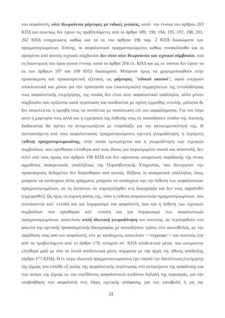 του ασφαλιστή, ούτε θεωρούνται μάρτυρες με ειδικές γνώσεις, κατά την έννοια του άρθρου 203
ΚΠΔ και συνεπώς δεν έχουν τις προβλεπόμενες από το άρθρο 189, 190, 194, 195, 197, 198, 201,
202 ΚΠΔ υποχρεώσεις καθώς και τα εκ του άρθρου 196 παρ. 2 ΚΠΔ δικαιώματα των
πραγματογνωμόνων. Επίσης, οι ασφαλιστικοί πραγματογνώμονες καθώς συνακόλουθα και οι
ορισμένοι από αυτούς τεχνικοί σύμβουλοι δεν είναι ούτε θεωρούνται και τεχνικοί σύμβουλοι, υπό
τη δικονομική του όρου αυτού έννοια, κατά τα άρθρα 204 επ. ΚΠΔ και ως εκ τούτου δεν έχουν τα
εκ των άρθρων 107 και 108 ΚΠΔ δικαιώματα. Μπορούν όμως να χρησιμοποιηθούν στην
προανάκριση και προκαταρκτική εξέταση, ως μάρτυρες ''ειδικού σκοπού'', αφού ενεργούν
αποκλειστικά και μόνον για την προστασία των (οικονομικών) συμφερόντων της εντολοδότριας
τους ασφαλιστικής επιχείρησης, της οποίας δεν είναι ούτε ασφαλιστικοί υπάλληλοι, αλλά μόνον
σύμβουλοι που ορίζονται κατά περίπτωση και συνδέονται με σχέση έμμισθης εντολής, μάλιστα δε
δεν αποκλείεται η αμοιβή τους να συνδέεται με ποσόστωση επί του ασφαλίσματος. Για τον λόγο
αυτό η μαρτυρία τους αλλά και η εγχείρηση της έκθεσής τους σε οποιοδήποτε στάδιο της ποινικής
διαδικασίας θα πρέπει να αντιμετωπίζεται με επιφύλαξη για την αντικειμενικότητά της. Η
συντασσόμενη από τους ασφαλιστικούς πραγματογνώμονες σχετική γνωμοδότηση, η λεγόμενη
έκθεση πραγματογνωμοσύνης, στην οποία εμπεριέχεται και η γνωμοδότηση των τεχνικών
συμβούλων, που ορίσθηκαν ελέυθερα από τους ίδιους για συγκεκριμένο σκοπό και αποστολή, δεν
τελεί υπό τους όρους του άρθρου 198 ΚΠΔ και δεν υφίσταται υποχρέωση παράδοσής της στους
αρμόδιους ανακριτικούς υπαλλήλους της Πυροσβεστικής Υπηρεσίας, που διενεργούν την
προανάκριση, δεδομένου δεν διορίσθηκαν από αυτούς. Βέβαια, οι ανακριτικοί υπάλληλοι, όπως
μπορούν να κατάσχουν άλλα πράγματα, μπορούν να κατάσχουν και την έκθεση των ασφαλιστικών
πραγματογνωμόνων, αν τη ζητήσουν να συμπεριληφθεί στη δικογραφία και δεν τους παραδοθεί
(εγχειρισθεί). Ως προς τη νομική φύσης της, τόσο η έκθεση ασφαλιστικών πραγματογνωμόνων, που
συντάσσεται κατ΄ εντολή και για λογαριασμό του ασφαλιστή, όσο και η έκθεση των τεχνικών
συμβούλων που ορίσθηκαν κατ΄ εντολή και για λογαριασμό των ασφαλιστικών
πραγματογνωμόνων, αποτελούν απλή ιδιωτική γνωμοδότηση και συνεπώς, αν περιληφθούν στο
φάκελο της σχετικής προανακριτικής δικογραφίας με οποιοδήποτε τρόπο, είτε οικειοθελώς, με την
παράδοση τους από τον ασφαλιστή, είτε με κατάσχεση, αποτελούν <<έγγραφα>> και συνεπώς ένα
από τα προβλεπόμενα από το άρθρο 178, στοιχείο στ΄ ΚΠΔ αποδεικτικά μέσα, που εκτιμώνται
ελεύθερα μαζί με όλα τα λοιπά αποδεικτικά μέσα, σύμφωνα με την αρχή της ηθικής απόδειξης
(άρθρο 177 ΚΠΔ). Η εν λόγω ιδιωτική πραγματογνωμοσύνη έχει σκοπό την διαπίστωση (εκτίμηση)
της ζημιάς που επήλθε εξ αιτίας της ασφαλιστικής περίπτωσης στο αντικείμενο της ασφάλισης και
των αιτίων της ζημιάς εκ του επελθόντος ασφαλιστικού κινδύνου δηλαδή της πυρκαγιάς, για την
υποβοήθηση του ασφαλιστή στη λήψη σχετικής απόφασης για την καταβολή ή μη της
21
 