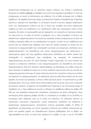 ασφαλιστικής αποζημίωσης και τις περαιτέρω νόμιμες ενέργειές του. Επίσης ο ασφαλιστής
δικαιούται να υποβάλει μήνυση, αν αμφιβάλει για τα αίτια της πυρκαγιάς ή αμφισβητεί το ποσό της
αποζημίωσης, με σκοπό τη διαλεύκανση της υπόθεσης. Για να λάβει αντίγραφο από το Βιβλίο
Συμβάντων της αρμόδιας διωκτικής αρχής πχ Ανακριτικού Γραφείου Πυροσβεστικής Υπηρεσίας,
σχετικά με πυρκαγιά που προκλήθηκε σε αντικείμενο (κινητό ή ακίνητο πράγμα) ασφαλισμένο
έναντι του συγκεκριμένου κινδύνου και για το όποιο έχει συναφθεί από αυτόν ασφαλιστική
σύμβαση με λήπτη της ασφάλισης ή τον ασφαλισμένο, αφού έχει συγκεκριμένο ειδικό έννομο
συμφέρον, θα πρέπει να προσκομισθεί σχετική παραγγελία του εισαγγελέα επί σχετικής αιτήσεώς
του προς αυτόν με τη οποία να αιτείται τη χορήγηση του εν λόγω αντιγράφου. Η έρευνα των
ασφαλιστικών πραγματογνωμόνων στη σκηνή της πυρκαγιάς (σκηνή εγκλήματος) για τα αίτια και
συνθήκες πυρκαγιάς καθώς και τον προσδιορισμό των ζημιών, η οποία ναι μεν προβλέπεται από
σχετικό όρο της ασφαλιστικής σύμβασης πλην όμως δεν παρέχει δικαίωμα σε αυτούς και δεν
επιτρέπεται να πραγματοποιηθεί πριν ολοκληρωθεί η αυτοψία των ανακριτικών υπαλλήλων και η
πραγματογνωμοσύνη του διορισθέντος από αυτούς πραγματογνώμονα και αποδεσμευτεί ο
συγκεκριμένος χώρος από τους αρμόδιους ανακριτικούς υπαλλήλους και εφόσον φυσικά έχει
ολοκληρωθεί το πυροσβεστικό έργο κατάσβεσης της πυρκαγιάς. Οι ασφαλιστικοί
πραγματογνώμονες όχι μόνον δεν έχουν δικαίωμα ενεργού συμμετοχής, είτε στην αυτοψία που
ενεργούν οι ανακριτικοί υπάλληλοι ή στην πραγματογνωμοσύνη του διορισθέντος από αυτούς
πραγματογνώμονα, αλλά ούτε δικαίωμα παρακολούθησης της διεξαγωγής τους καθώς επίσης δεν
έχουν δικαίωμα να προβαίνουν ακόμη και σε απλές υποδείξεις προς αυτούς κατά την αυτοψία και
πραγματογνωμοσύνη αντίστοιχα. Σε καμιά περίπτωση λοιπόν δεν επιτρέπεται επίσης και η είσοδος
και παρουσία των πραγματογνωμόνων του ασφαλιστή, όπως και κάθε άλλου ατόμου που δεν είναι
αρμόδιο, στη σκηνή της πυρκαγιάς, η οποία σε κάθε περίπτωση πρέπει να προστατεύεται με κάθε
πρόσφορο μέσο, όπως πχ με ειδική ταινία ή άλλα ασφαλή μέσα και μέτρα, όπως είναι η παρουσία
αστυνομικών οργάνων, η οχήματος της Πυροσβεστικής Υπηρεσίας ή της Αστυνομικής Αρχής. Η
παραβίαση του εν λόγω καθήκοντος συνιστά το αδίκημα της παράβασης καθήκοντος (άρθρο 259
ΠΚ) για τους αρμόδιους ανακριτικούς υπαλλήλους, ενδεχομένως και άλλων αδικημάτων, όπως
αποσιώπηση λόγου εξαίρεσης (άρθρο 254 ΠΚ, σε συνδυασμό με τα άρθρα 25 και 26 ΚΠΔ), αν
συντρέχουν λόγοι εξαίρεσης, όπως πχ εξ αιτίας του γεγονότος των ιδιαίτερων σχέσεων πχ
προσωπικών, κοινωνικών, υπηρεσιακών, μεταξύ ανακριτικών υπαλλήλων και ασφαλιστή ή
ασφαλιστικών πραγματογνωμόνων προκαλούνται υπόνοιες μεροληψίας (άρθρο 15 ΚΠΔ). Η
αρμοδιότητα της διερεύνησης των αιτίων πυρκαγιάς η Πολιτεία έχει αναθέσει αποκλειστικά και
μόνον στα αρμόδια όργανα του Πυροσβεστικού Σώματος (βαθμοφόροι από το βαθμό του
Αρχιπυροσβέστη και άνω), τα οποία είναι, σύμφωνα με το άρθρο 13, παρ. 1, του Ν. 3511/2006
22
 
