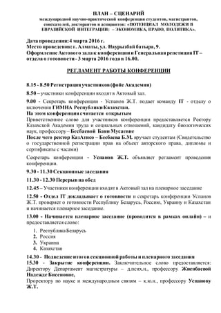 ПЛАН – СЦЕНАРИЙ
международной научно-практической конференции студентов, магистрантов,
соискателей, докторантов и аспирантов: «ПОТЕНЦИАЛ МОЛОДЕЖИ В
ЕВРАЗИЙСКОЙ ИНТЕГРАЦИИ: – ЭКОНОМИКА, ПРАВО, ПОЛИТИКА».
Дата проведения:4 марта 2016 г.
Место проведения:г. Алматы, ул. Наурызбай батыра, 9.
ОформлениеАктового залак конференциии Генеральнаярепетиция IT –
отдела о готовности- 3 марта 2016 года в 16.00.
РЕГЛАМЕНТ РАБОТЫ КОНФЕРЕНЦИИ
8.15 - 8.50 Регистрацияучастников(фойе Академии)
8.50 – участники конференции входятв Актовый зал.
9.00 - Секретарь конференции - Успанов Ж.Т. подает команду IT - отделу о
включении ГИМНА РеспубликиКазахстан.
На этом конференциясчитается открытым
Приветственное слово для участников конференции предоставляется Ректору
Казахской Академии труда и социальных отношений, кандидату биологических
наук, профессору– Бесбаевой Баян Мусаевне
После чего ректор КазАтисо – Бесбаева Б.М. вручает студентам (Свидетельство
о государственной регистрации прав на объект авторского права, дипломы и
сертификаты с часами)
Секретарь конференции - Успанов Ж.Т. объявляет регламент проведения
конференции.
9.30 - 11.30 Секционные заседания
11.30 - 12.30 Перерывна обед
12.45 – Участники конференции входятв Актовый зал на пленарное заседание
12.50 - Отдел IT докладывает о готовности и секретарь конференции Успанов
Ж.Т. проверяет о готовности Республику Беларусь, Россию, Украину и Казахстан
и начинается пленарное заседание.
13.00 - Начинается пленарное заседание (проводится в рамках онлайн) – и
предоставляется слово:
1. РеспубликаБеларусь
2. Россия
3. Украина
4. Казахстан
14.30 - Подведениеитоговсекционной работы и пленарного заседания
15.30 - Закрытие конференции. Заключительное слово предоставляется:
Директору Департамент магистратуры – д.псих.н., профессору Жиенбаевой
Надежде Бисеновне,
Проректору по науке и международным связям – к.ю.н., профессору Успанову
Ж.Т.
 