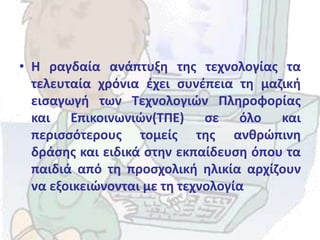 • Η ραγδαία ανάπτυξη της τεχνολογίας τα
τελευταία χρόνια έχει συνέπεια τη μαζική
εισαγωγή των Τεχνολογιών Πληροφορίας
και Επικοινωνιών(ΤΠΕ) σε όλο και
περισσότερους τομείς της ανθρώπινη
δράσης και ειδικά στην εκπαίδευση όπου τα
παιδιά από τη προσχολική ηλικία αρχίζουν
να εξοικειώνονται με τη τεχνολογία
 