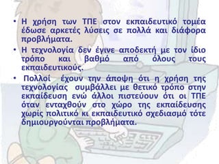 • Η χρήση των ΤΠΕ στον εκπαιδευτικό τομέα
έδωσε αρκετές λύσεις σε πολλά και διάφορα
προβλήματα.
• Η τεχνολογία δεν έγινε αποδεκτή με τον ίδιο
τρόπο και βαθμό από όλους τους
εκπαιδευτικούς.
• Πολλοί έχουν την άποψη ότι η χρήση της
τεχνολογίας συμβάλλει με θετικό τρόπο στην
εκπαίδευση ενώ άλλοι πιστεύουν ότι οι ΤΠΕ
όταν ενταχθούν στο χώρο της εκπαίδευσης
χωρίς πολιτικό κι εκπαιδευτικό σχεδιασμό τότε
δημιουργούνται προβλήματα.
 