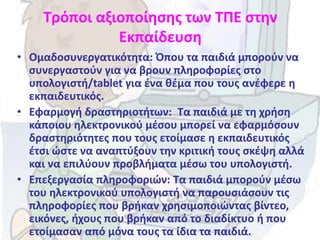 Τρόποι αξιοποίησης των ΤΠΕ στην
Εκπαίδευση
• Ομαδοσυνεργατικότητα: Όπου τα παιδιά μπορούν να
συνεργαστούν για να βρουν πληροφορίες στο
υπολογιστή/tablet για ένα θέμα που τους ανέφερε η
εκπαιδευτικός.
• Εφαρμογή δραστηριοτήτων: Τα παιδιά με τη χρήση
κάποιου ηλεκτρονικού μέσου μπορεί να εφαρμόσουν
δραστηριότητες που τους ετοίμασε η εκπαιδευτικός
έτσι ώστε να αναπτύξουν την κριτική τους σκέψη αλλά
και να επιλύουν προβλήματα μέσω του υπολογιστή.
• Επεξεργασία πληροφοριών: Τα παιδιά μπορούν μέσω
του ηλεκτρονικού υπολογιστή να παρουσιάσουν τις
πληροφορίες που βρήκαν χρησιμοποιώντας βίντεο,
εικόνες, ήχους που βρήκαν από το διαδίκτυο ή που
ετοίμασαν από μόνα τους τα ίδια τα παιδιά.
 