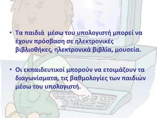• Τα παιδιά μέσω του υπολογιστή μπορεί να
έχουν πρόσβαση σε ηλεκτρονικές
βιβλιοθήκες, ηλεκτρονικά βιβλία, μουσεία.
• Οι εκπαιδευτικοί μπορούν να ετοιμάζουν τα
διαγωνίσματα, τις βαθμολογίες των παιδιών
μέσω του υπολογιστή.
 