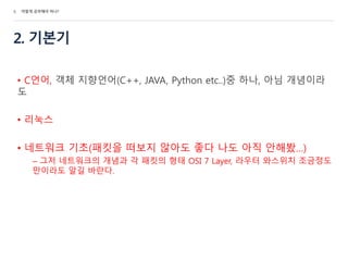 2. 기본기
• C언어, 객체 지향언어(C++, JAVA, Python etc..)중 하나, 아님 개념이라
도
• 리눅스
• 네트워크 기초(패킷을 떠보지 않아도 좋다 나도 아직 안해봤…)
– 그저 네트워크의 개념과 각 패킷의 형태 OSI 7 Layer, 라우터 와스위치 조금정도
만이라도 알길 바란다.
5. 어떻게 공부해야 하나?
 