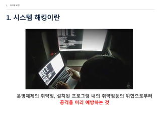 1. 시스템 해킹이란
운영체제의 취약점, 설치된 프로그램 내의 취약점등의 위협으로부터
공격을 미리 예방하는 것
1. 시스템 보안?
 