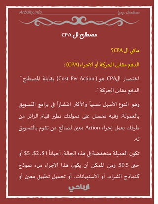 Arbahy.info ‫ربحية‬ ‫مصطلحات‬___________________________________
‫ال‬ ‫مصطلح‬CPA
‫منهي‬‫اى‬CPA‫؟‬
‫الدفع‬‫مقنبل‬‫الحسلت‬‫أا‬‫اء‬‫س‬‫الاح‬(CPA:)
‫اخخصنز‬‫اى‬CPA‫هو‬(Cost Per Action)‫ًقنبلت‬‫املصطلح‬"
‫الدفع‬‫مقنبل‬‫الحسلت‬."
‫اهو‬‫الىوع‬‫ألاطهل‬
ً
‫وظبين‬‫األالثر‬
ً
‫ا‬‫ز‬‫اهدشن‬‫في‬‫امج‬‫س‬‫ب‬‫الدظوٍق‬
،‫بنلعمولت‬‫افيه‬‫جدصل‬‫على‬‫عمولخو‬‫هظير‬‫قينم‬‫ائس‬‫ص‬‫ال‬ً‫م‬
‫سفو‬‫بعمل‬‫اء‬‫س‬‫إح‬Action‫معين‬‫لصنلح‬ً‫م‬‫جقوم‬‫بنلدظوٍق‬
‫له‬.
‫ن‬‫جهو‬‫العمولت‬‫مىخفظت‬‫في‬‫هره‬‫الحنلت‬.
ً
‫أخينهن‬1$،2$،5$‫أا‬
‫ختى‬0.5.$ً‫ام‬ً‫املمن‬‫أن‬‫ن‬‫ًهو‬‫هرا‬‫اء‬‫س‬‫إلاح‬‫ملء‬‫هموذج‬
‫لىمنذج‬،‫اء‬‫س‬‫الش‬‫أا‬،‫الاطخبينهنث‬‫أا‬‫جدميل‬‫جطبيق‬‫معين‬‫أا‬
 