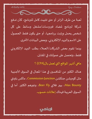 Arbahy.info ‫ربحية‬ ‫مصطلحات‬___________________________________
‫لعبت‬ً‫م‬‫سف‬‫ائس‬‫ص‬‫ال‬‫أا‬‫ختى‬‫جثبيذ‬‫منمل‬،‫للبرهنمج‬‫لأن‬‫جدفع‬
‫شسلت‬‫لبرهنمج‬‫ظند‬ ُ‫م‬‫فيراطنث‬/‫مشغل‬‫اطنئط‬‫على‬‫مل‬
‫شخص‬‫ًدمل‬‫اٍثبذ‬،‫بسهنمجهن‬‫أا‬‫ختى‬‫ن‬‫ًهو‬‫فقط‬‫ى‬‫الحصو‬
‫على‬‫الاطم‬‫االبرًد‬،‫إلالنشراوي‬‫ابعع‬‫البينهنث‬‫ى‬‫ألاخس‬.
‫بيىمن‬‫جقوم‬‫بعع‬‫الشسمنث‬/‫العمالء‬‫بطلب‬‫البرًد‬‫إلالنشراوي‬
،‫فقط‬‫اجدصل‬‫على‬‫عمولخو‬‫في‬‫املقنبل‬.
‫منهي‬‫أشهس‬‫املواقع‬‫التي‬‫حعمل‬‫بنى‬(CPA)‫؟‬
‫هىنك‬‫النثير‬ً‫م‬‫املىنفظين‬‫في‬‫هرا‬‫املجنى‬‫في‬‫ر‬‫الظو‬‫ألاحىبيت‬
‫مثل‬ً‫موميش‬ً‫حىنش‬Commission Junction،‫منلع‬‫بناهتي‬
Max Bounty،‫بيير‬‫فالي‬Beer Fly،‫اغيرهم‬‫النثير‬.‫أمن‬‫في‬
‫ر‬‫الظو‬‫العسبيت‬‫فهىنك‬‫إعالهنث‬‫خظوب‬.
 