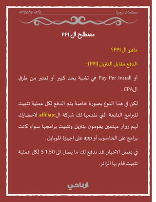 Arbahy.info ‫ربحية‬ ‫مصطلحات‬___________________________________
‫ال‬ ‫مصطلح‬PPI
‫منهو‬‫اى‬PPI‫؟‬
‫الدفع‬‫مقنبل‬‫الخنزًل‬(PPI:)
‫أا‬Pay Per Install‫هي‬‫حشبت‬‫بدد‬‫لبير‬‫أا‬‫حعخبر‬ً‫م‬‫ر‬‫س‬
‫اى‬CPA.
ً‫لن‬‫في‬‫هرا‬‫الىوع‬‫ة‬‫ز‬‫بصو‬‫خنصت‬‫ًخم‬‫الدفع‬‫لهل‬‫عمليت‬‫جثبيذ‬
‫امج‬‫ر‬‫للب‬‫الخنبعت‬‫التي‬‫جقدمهن‬‫لو‬‫شسلت‬‫اى‬affiliate‫ك‬‫ز‬‫وخظن‬
‫لهم‬‫از‬‫ا‬‫ش‬‫مهخمين‬‫ن‬‫ًقومو‬‫بخنزًل‬‫اجثبيذ‬‫امجهن‬‫س‬‫ب‬‫طواء‬‫منهذ‬
‫امج‬‫س‬‫ب‬‫على‬‫الحنطوب‬‫أا‬app‫على‬‫احهصة‬‫املوبنًل‬.
‫في‬‫بعع‬‫الاخينن‬‫قد‬‫جدفع‬‫لو‬‫من‬‫ًصل‬‫الى‬1.50$‫لهل‬‫عمليت‬
‫جثبيذ‬‫قنم‬‫بهن‬‫ائس‬‫ص‬‫ال‬.
 