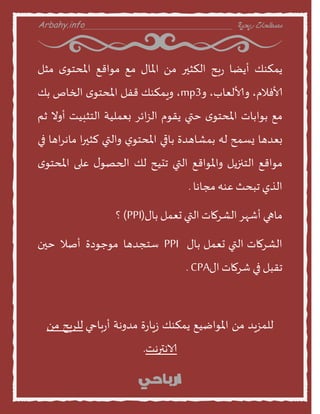 Arbahy.info ‫ربحية‬ ‫مصطلحات‬___________________________________
‫ًمنىو‬‫أًظن‬‫بذ‬‫ز‬‫النثير‬ً‫م‬‫املنى‬‫مع‬‫مواقع‬‫ى‬‫املدخو‬‫مثل‬
،‫ألافالم‬،‫األالعنب‬‫ا‬mp3،‫اٍمنىو‬‫قفل‬‫ى‬‫املدخو‬‫الخنص‬‫بو‬
‫مع‬‫بوابنث‬‫ى‬‫املدخو‬‫ختي‬‫ًقوم‬‫ائس‬‫ص‬‫ال‬‫بعمليت‬‫الخثبيذ‬‫أاو‬‫م‬
‫بعدهن‬‫ٌظمذ‬‫له‬‫بمشنهدة‬‫بنقي‬‫ي‬‫املدخو‬‫االتي‬‫ا‬‫ر‬‫لثي‬‫اهن‬‫س‬‫منه‬‫في‬
‫مواقع‬‫الخنزًل‬‫ااملواقع‬‫التي‬‫جديذ‬‫لو‬‫ى‬‫الحصو‬‫على‬‫ى‬‫املدخو‬
‫الري‬‫جبدث‬‫عىه‬‫مجنهن‬.
‫منهي‬‫أشهس‬‫الشسمنث‬‫التي‬‫حعمل‬‫بنى‬(PPI)‫؟‬
‫بنى‬ ‫حعمل‬ ‫التي‬ ‫الشسمنث‬PPI‫طخجدهن‬‫موحودة‬‫أصال‬‫خين‬
‫جقبل‬‫في‬‫شسمنث‬‫اى‬CPA.
‫بنحي‬‫ز‬‫أ‬ ‫مداهت‬ ‫ة‬‫ز‬‫ٍن‬‫ش‬ ‫ًمنىو‬ ‫املواطيع‬ ً‫م‬ ‫للمصٍد‬ً‫م‬ ‫للسبذ‬
‫الاهشرهذ‬.
 